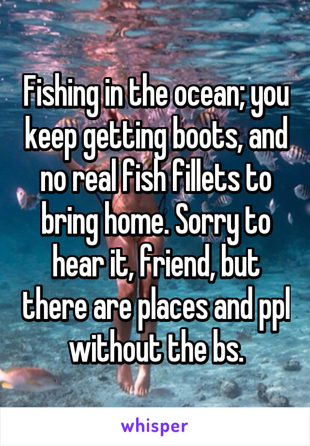 Fishing in the ocean; you keep getting boots, and no real fish fillets to bring home. Sorry to hear it, friend, but there are places and ppl without the bs.