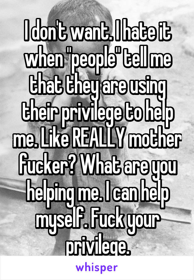  I don't want. I hate it when "people" tell me that they are using their privilege to help me. Like REALLY mother fucker? What are you helping me. I can help myself. Fuck your privilege.