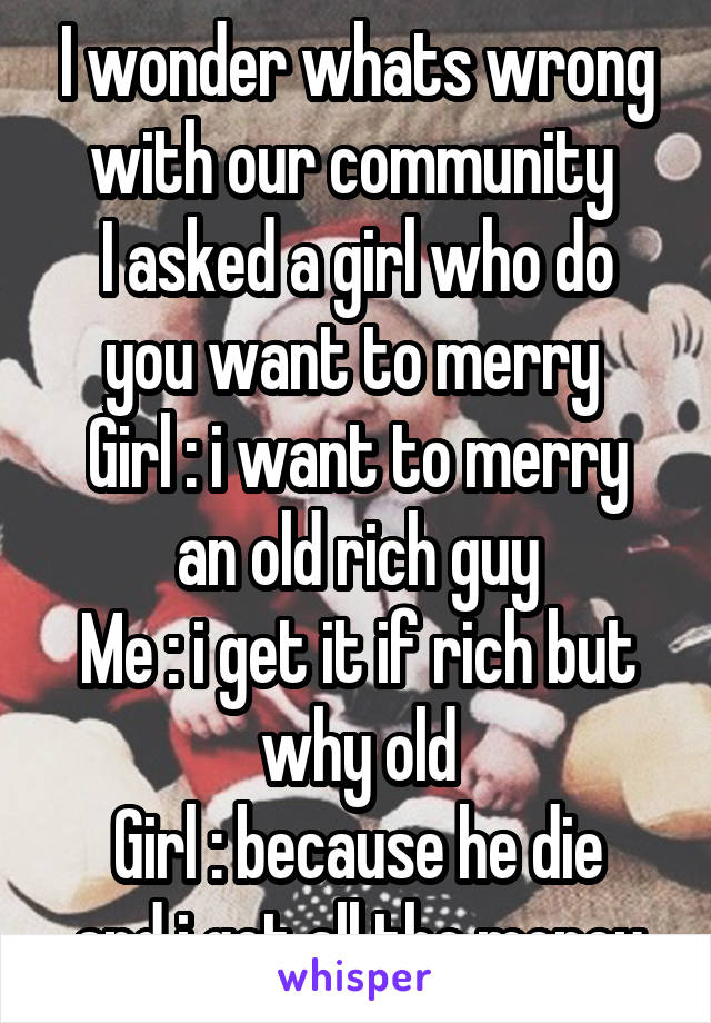 I wonder whats wrong with our community 
I asked a girl who do you want to merry 
Girl : i want to merry an old rich guy
Me : i get it if rich but why old
Girl : because he die and i get all the money