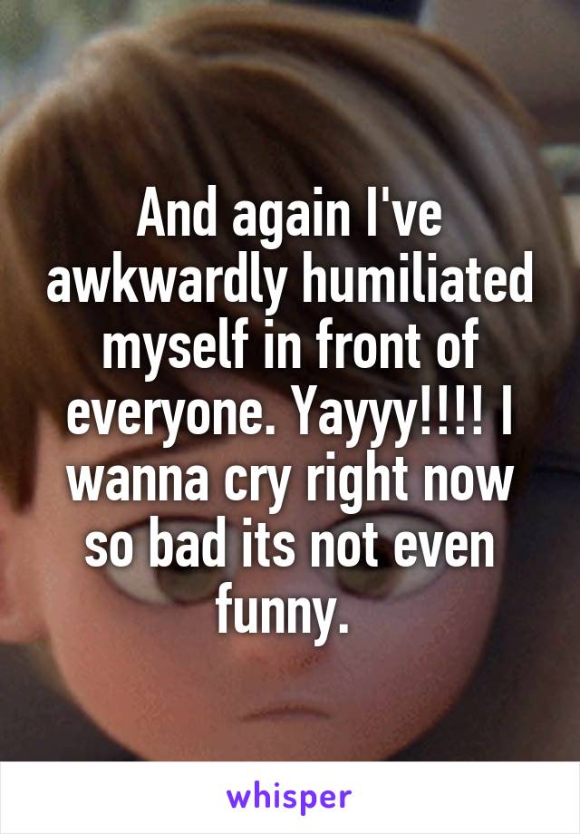 And again I've awkwardly humiliated myself in front of everyone. Yayyy!!!! I wanna cry right now so bad its not even funny. 