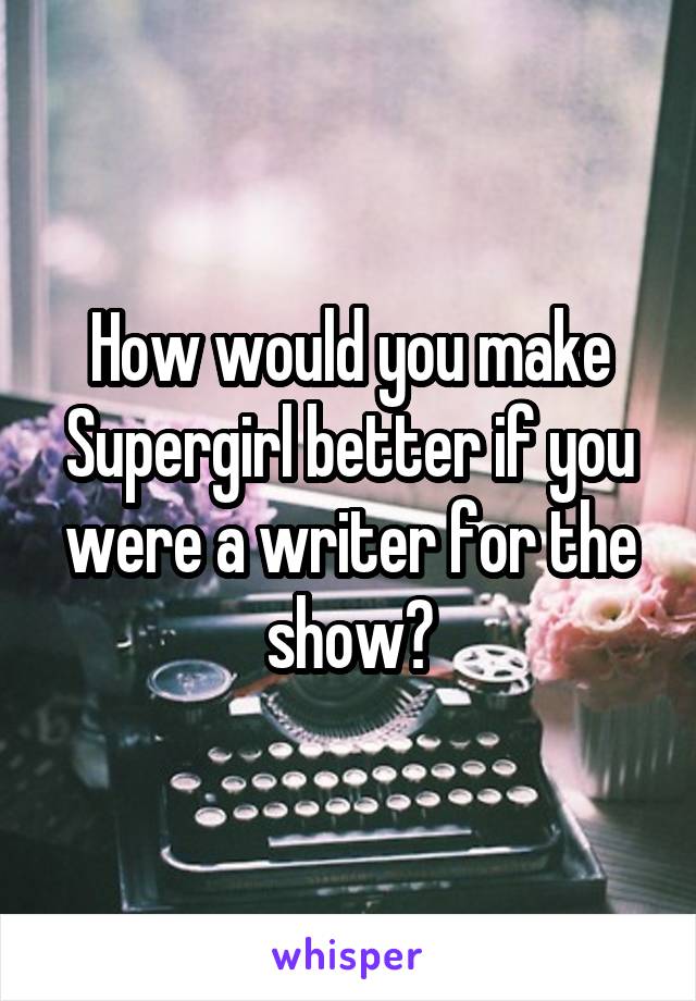 How would you make Supergirl better if you were a writer for the show?