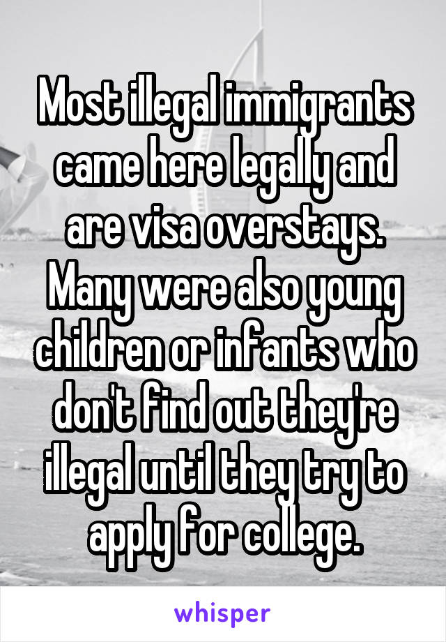 Most illegal immigrants came here legally and are visa overstays. Many were also young children or infants who don't find out they're illegal until they try to apply for college.