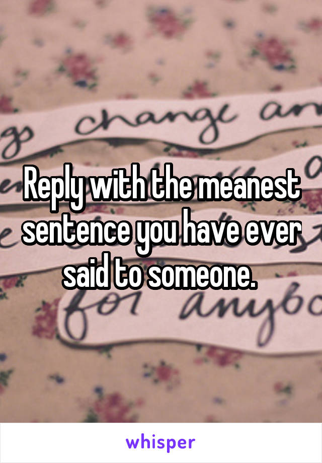 Reply with the meanest sentence you have ever said to someone. 