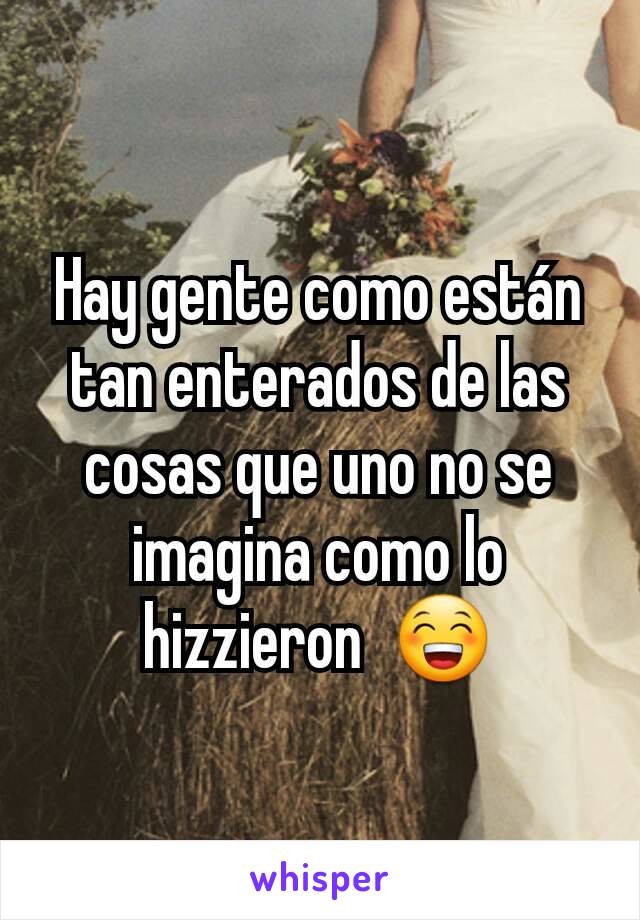 Hay gente como están tan enterados de las cosas que uno no se imagina como lo hizzieron  😁