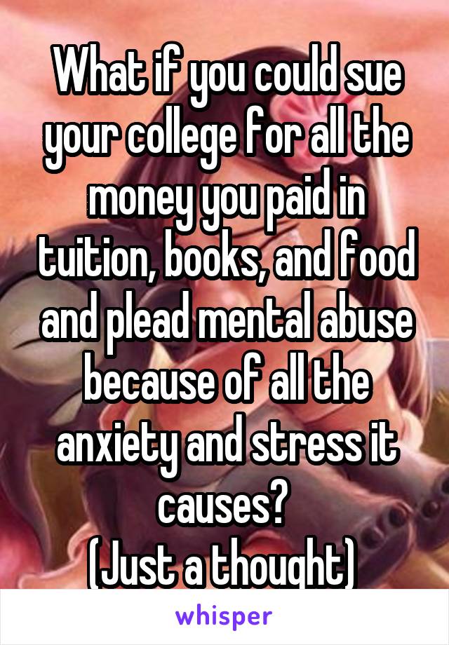 What if you could sue your college for all the money you paid in tuition, books, and food and plead mental abuse because of all the anxiety and stress it causes? 
(Just a thought) 