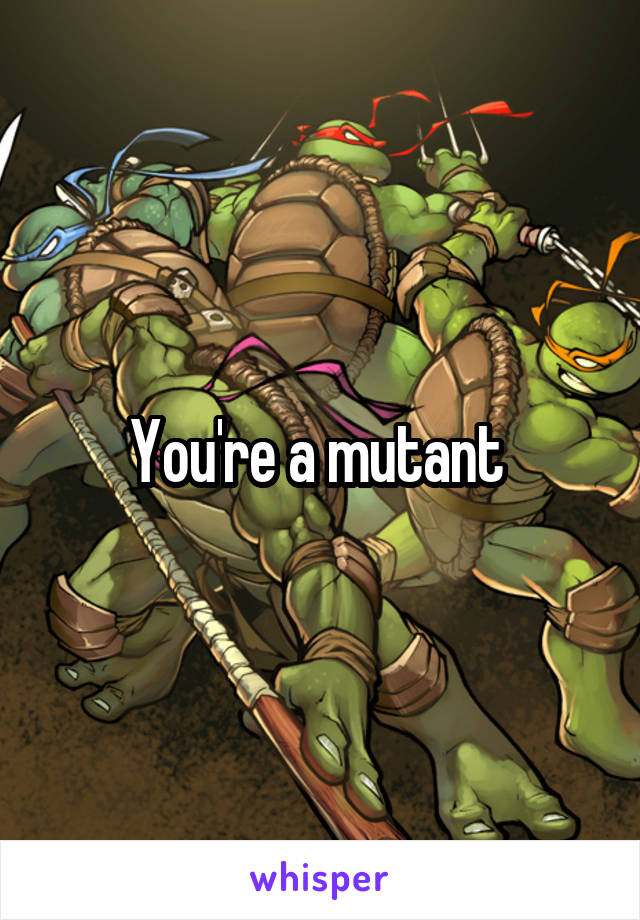 You're a mutant 