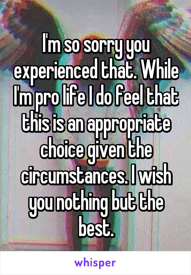 I'm so sorry you experienced that. While I'm pro life I do feel that this is an appropriate choice given the circumstances. I wish you nothing but the best.