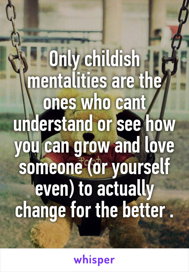 Only childish mentalities are the ones who cant understand or see how you can grow and love someone (or yourself even) to actually change for the better .