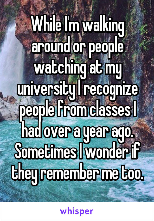 While I'm walking around or people watching at my university I recognize people from classes I had over a year ago. Sometimes I wonder if they remember me too. 