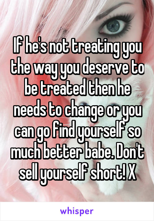 If he's not treating you the way you deserve to be treated then he needs to change or you can go find yourself so much better babe. Don't sell yourself short! X