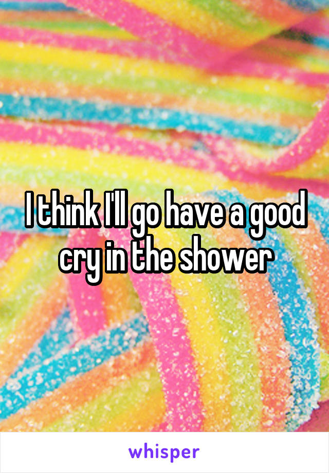 I think I'll go have a good cry in the shower