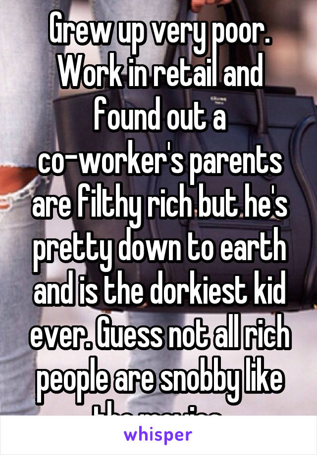 Grew up very poor. Work in retail and found out a co-worker's parents are filthy rich but he's pretty down to earth and is the dorkiest kid ever. Guess not all rich people are snobby like the movies.