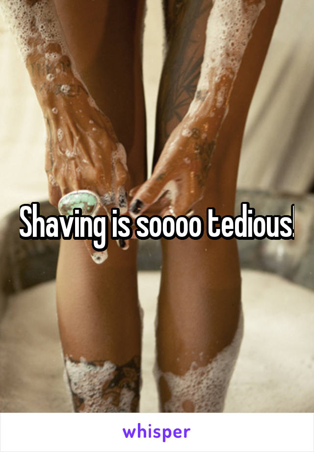 Shaving is soooo tedious!