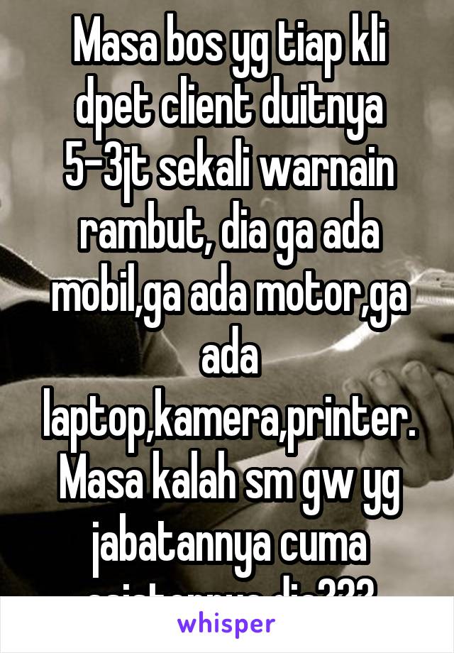 Masa bos yg tiap kli dpet client duitnya 5-3jt sekali warnain rambut, dia ga ada mobil,ga ada motor,ga ada laptop,kamera,printer. Masa kalah sm gw yg jabatannya cuma asistennya dia???