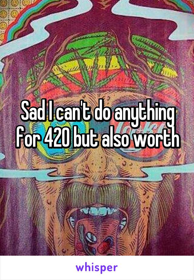 Sad I can't do anything for 420 but also worth
