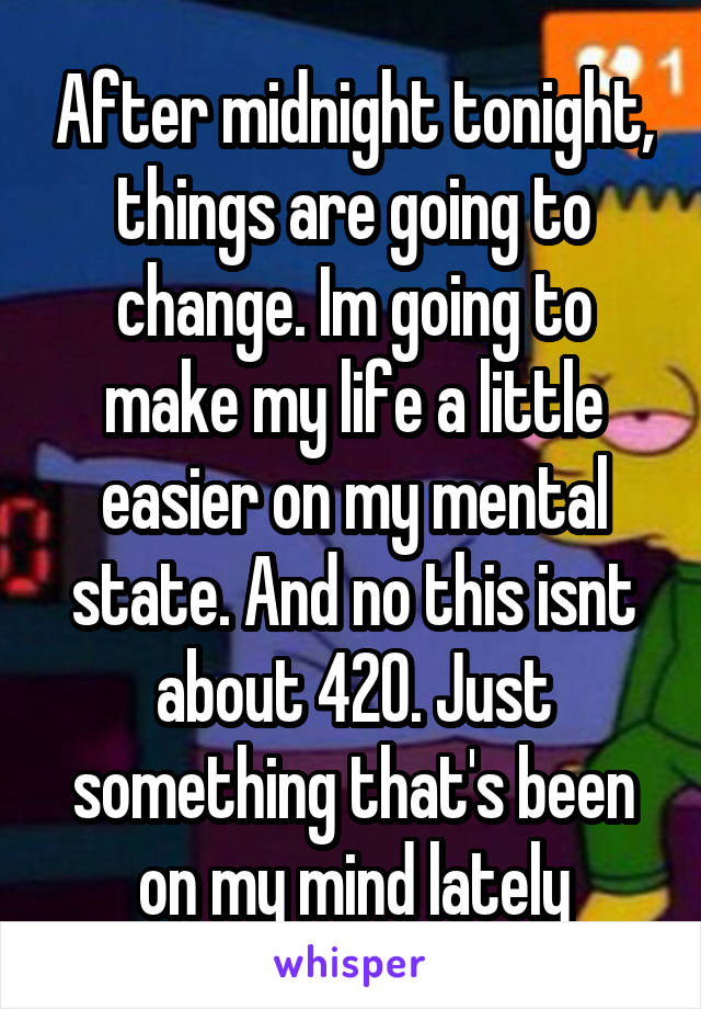 After midnight tonight, things are going to change. Im going to make my life a little easier on my mental state. And no this isnt about 420. Just something that's been on my mind lately