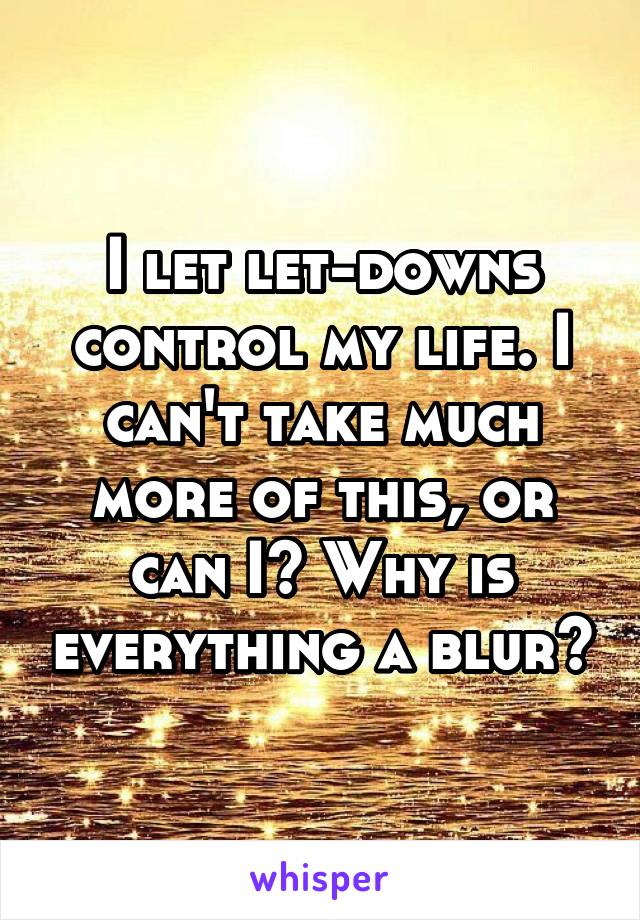 I let let-downs control my life. I can't take much more of this, or can I? Why is everything a blur?