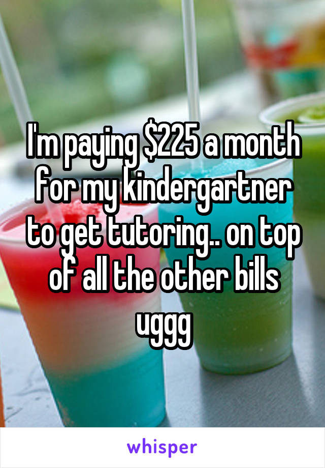 I'm paying $225 a month for my kindergartner to get tutoring.. on top of all the other bills uggg