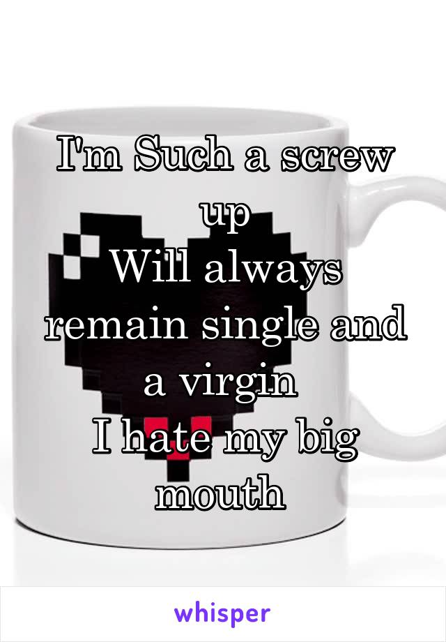 I'm Such a screw up
Will always remain single and a virgin 
I hate my big mouth 