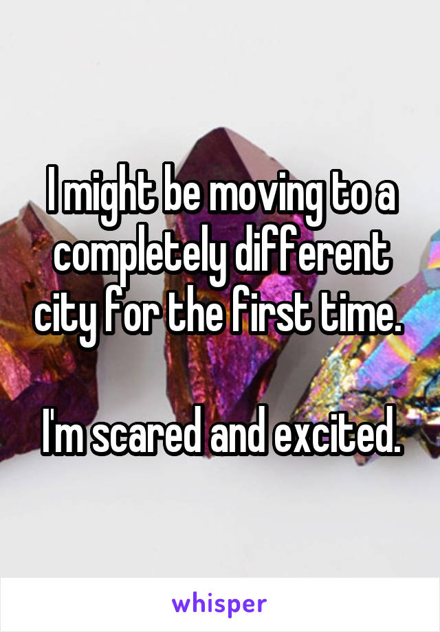 I might be moving to a completely different city for the first time. 

I'm scared and excited.