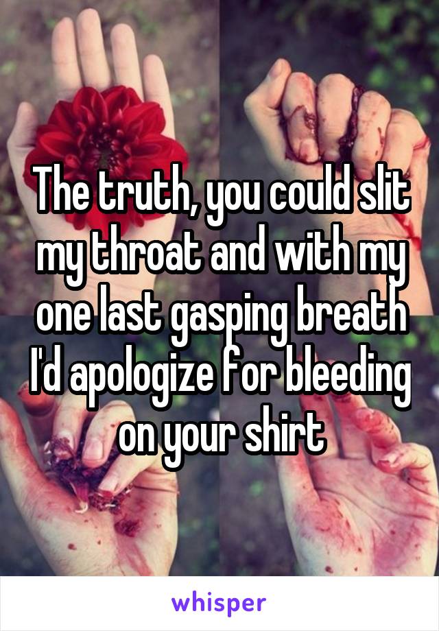 The truth, you could slit my throat and with my one last gasping breath I'd apologize for bleeding on your shirt