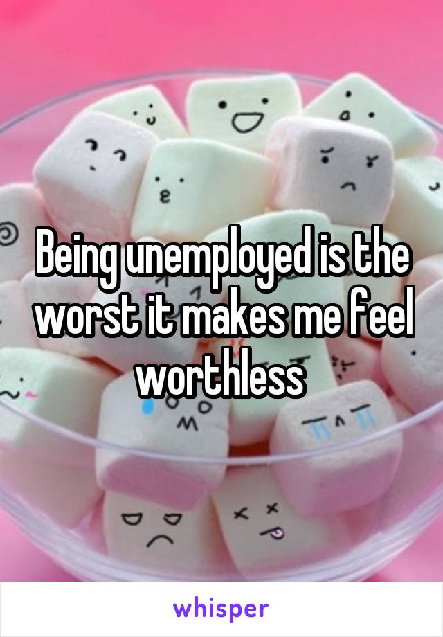 Being unemployed is the worst it makes me feel worthless 