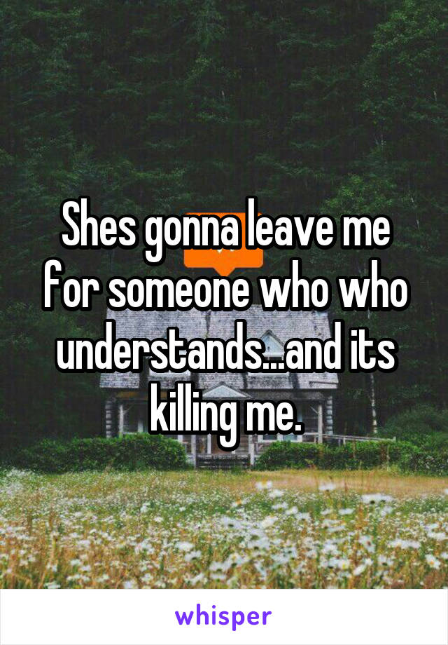 Shes gonna leave me for someone who who understands...and its killing me.