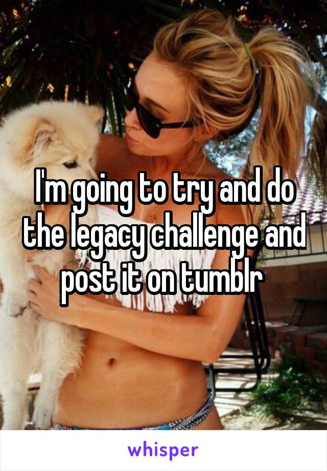 I'm going to try and do the legacy challenge and post it on tumblr 