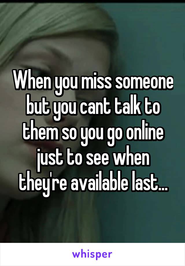 When you miss someone but you cant talk to them so you go online just to see when they're available last...