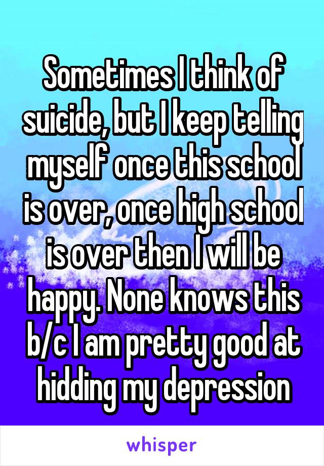 Sometimes I think of suicide, but I keep telling myself once this school is over, once high school is over then I will be happy. None knows this b/c I am pretty good at hidding my depression