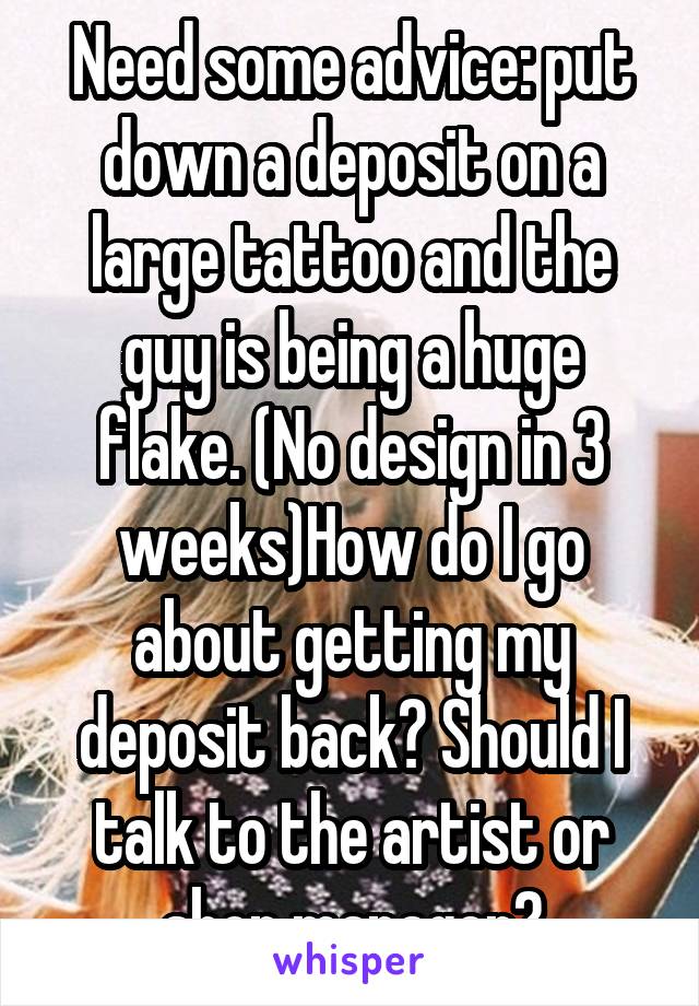 Need some advice: put down a deposit on a large tattoo and the guy is being a huge flake. (No design in 3 weeks)How do I go about getting my deposit back? Should I talk to the artist or shop manager?