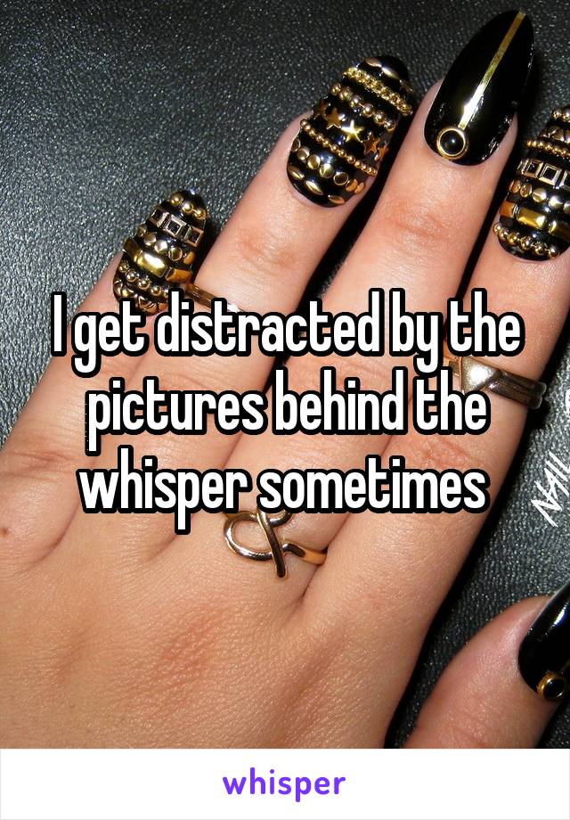 I get distracted by the pictures behind the whisper sometimes 