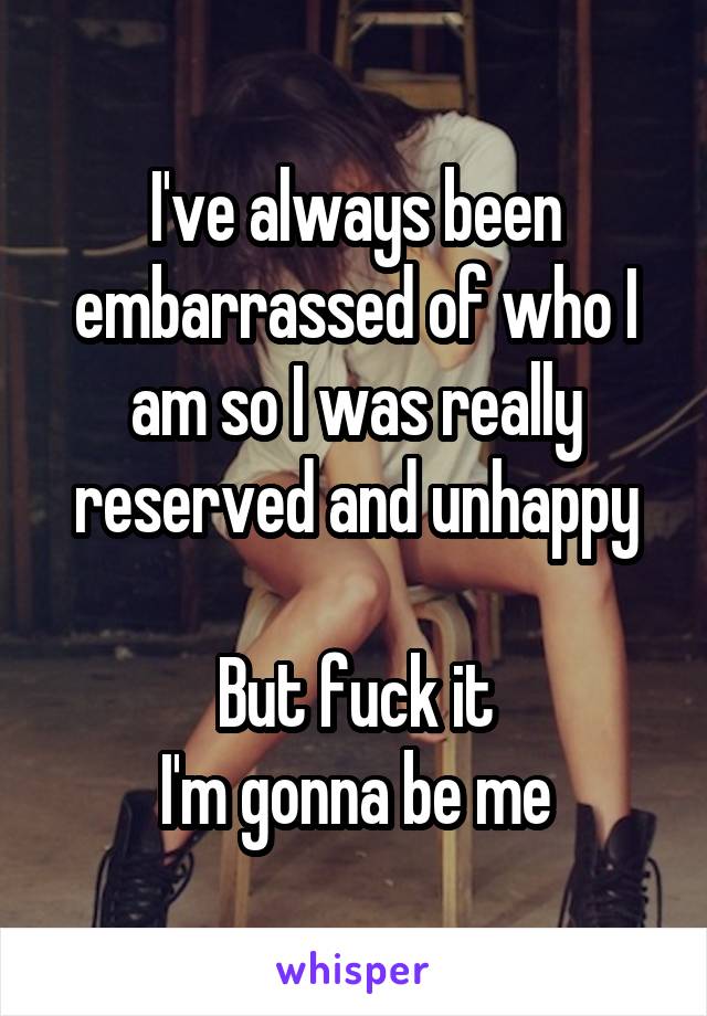 I've always been embarrassed of who I am so I was really reserved and unhappy

But fuck it
I'm gonna be me