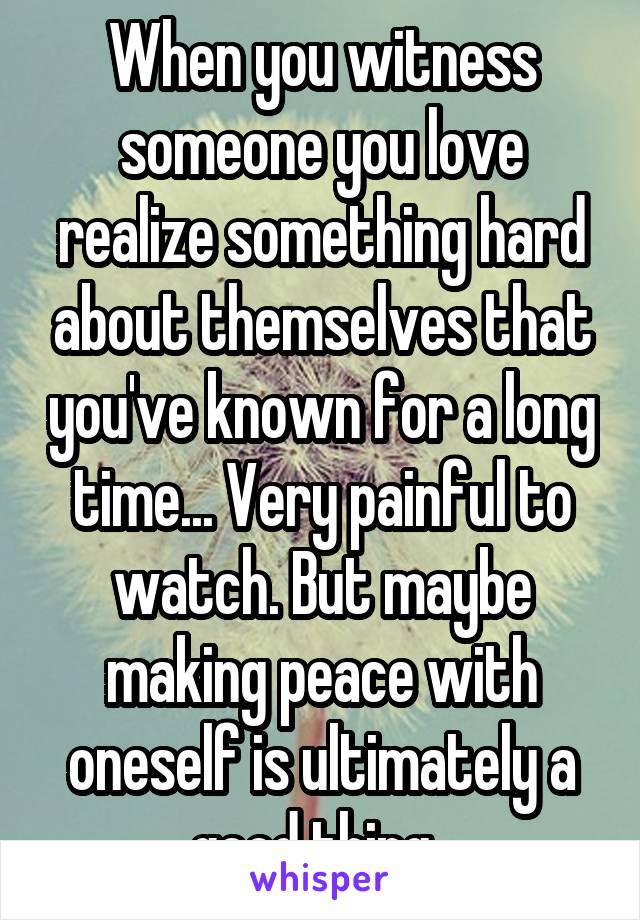 When you witness someone you love realize something hard about themselves that you've known for a long time... Very painful to watch. But maybe making peace with oneself is ultimately a good thing. 