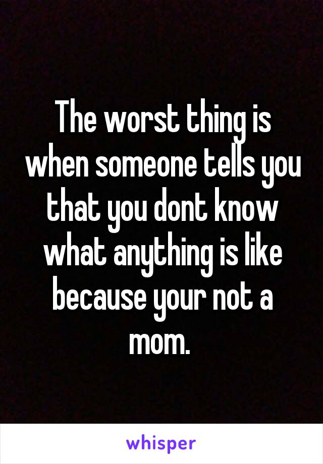 The worst thing is when someone tells you that you dont know what anything is like because your not a mom. 