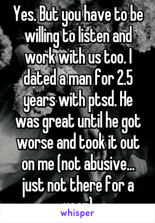 Yes. But you have to be willing to listen and work with us too. I dated a man for 2.5 years with ptsd. He was great until he got worse and took it out on me (not abusive... just not there for a year)