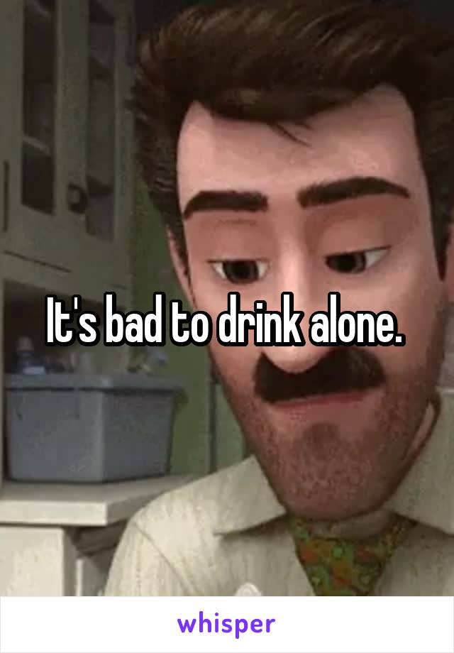 It's bad to drink alone. 