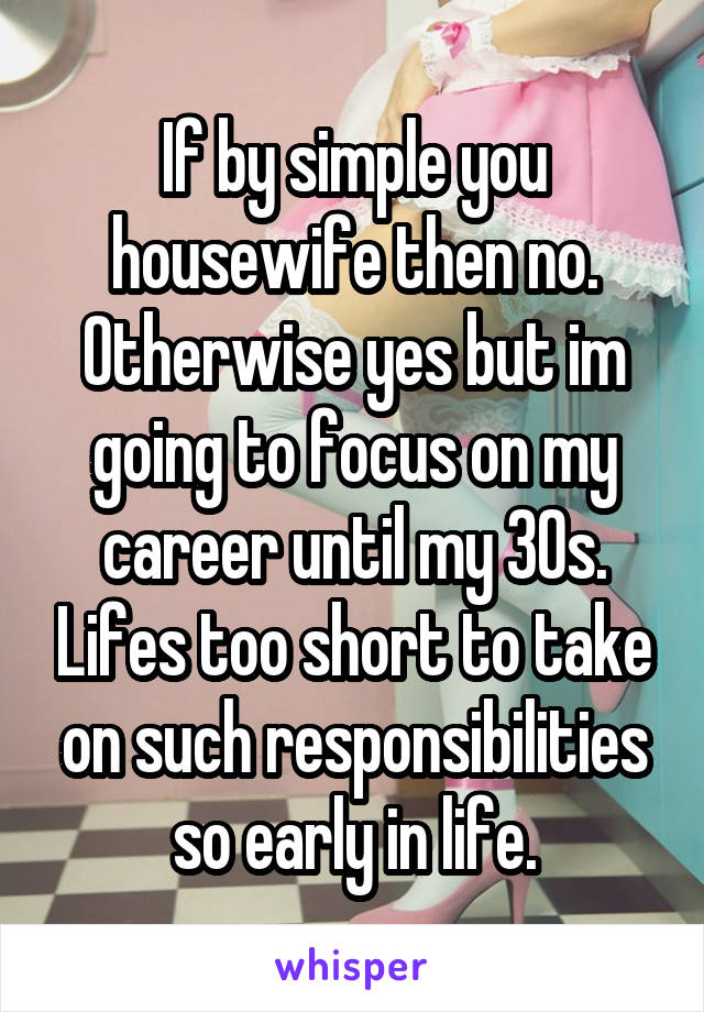 If by simple you housewife then no. Otherwise yes but im going to focus on my career until my 30s. Lifes too short to take on such responsibilities so early in life.