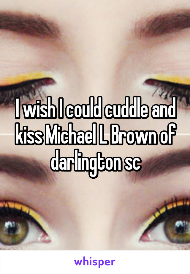 I wish I could cuddle and kiss Michael L Brown of darlington sc