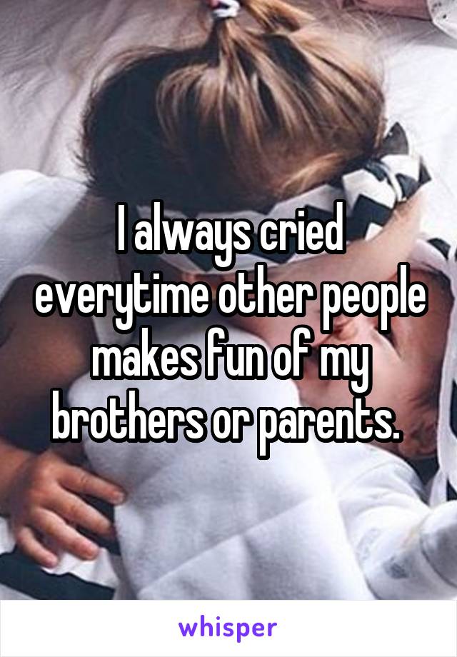 I always cried everytime other people makes fun of my brothers or parents. 