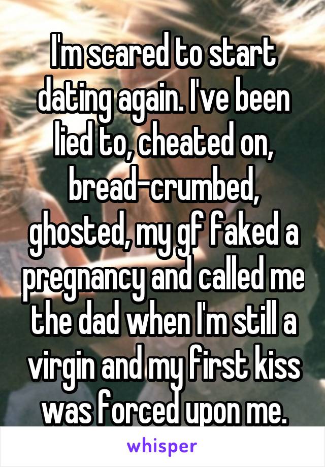 I'm scared to start dating again. I've been lied to, cheated on, bread-crumbed, ghosted, my gf faked a pregnancy and called me the dad when I'm still a virgin and my first kiss was forced upon me.