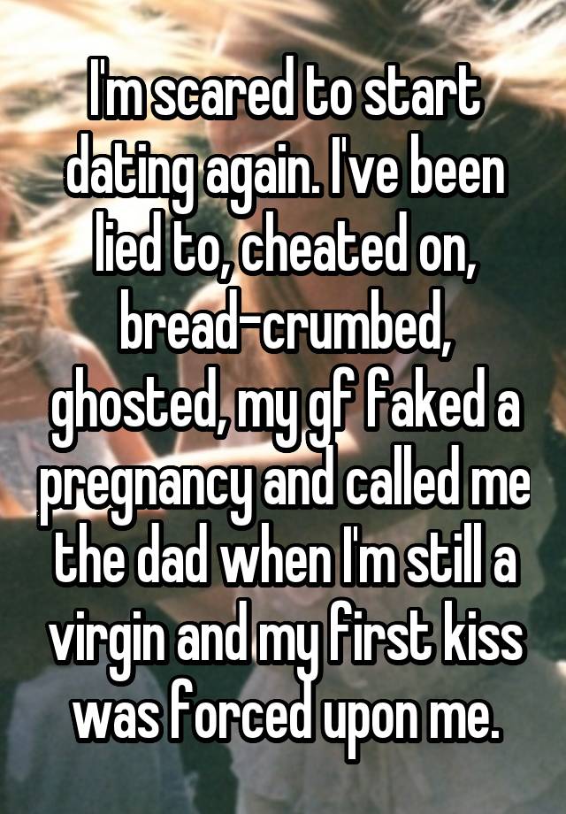 I'm scared to start dating again. I've been lied to, cheated on, bread-crumbed, ghosted, my gf faked a pregnancy and called me the dad when I'm still a virgin and my first kiss was forced upon me.