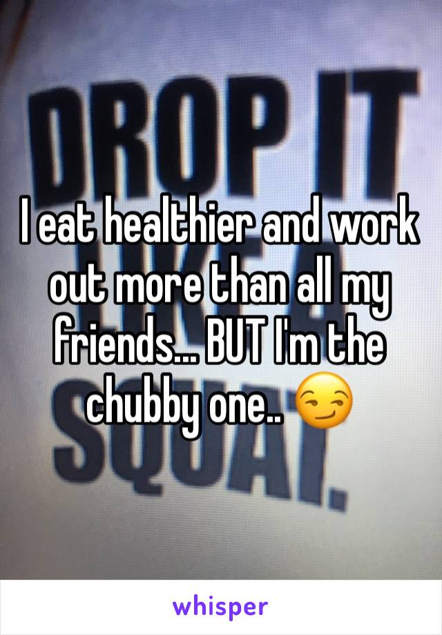 I eat healthier and work out more than all my friends... BUT I'm the chubby one.. 😏 