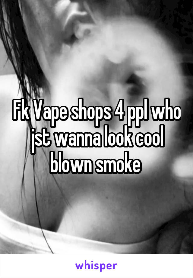 Fk Vape shops 4 ppl who jst wanna look cool blown smoke 