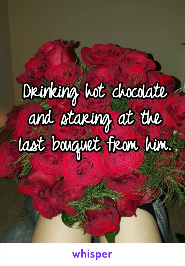 Drinking hot chocolate and staring at the last bouquet from him. 