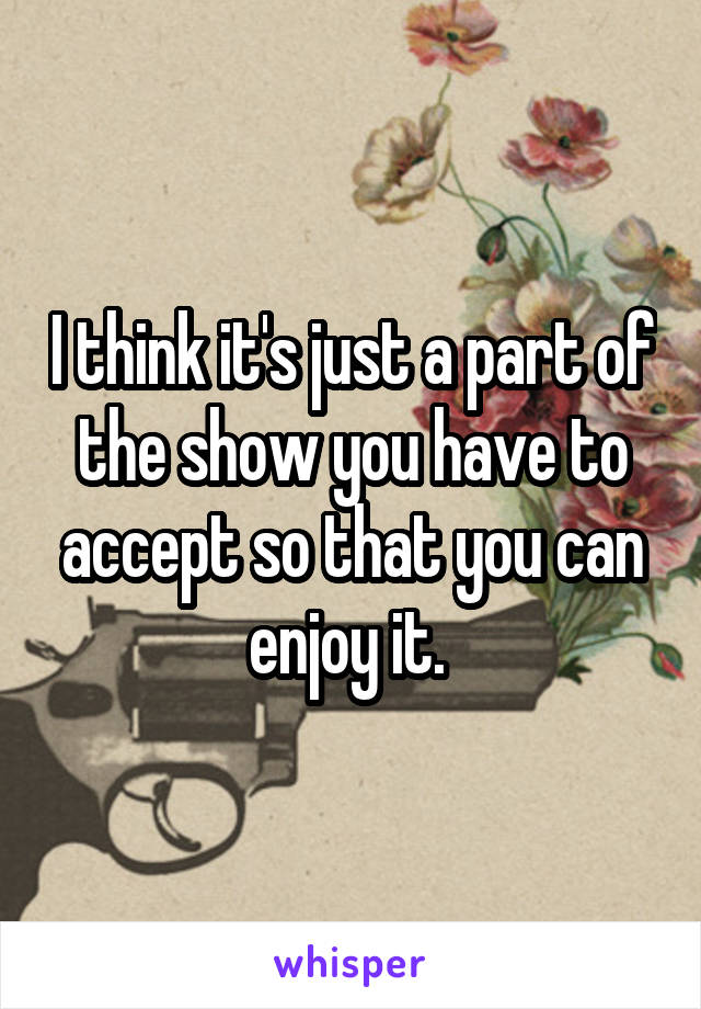 I think it's just a part of the show you have to accept so that you can enjoy it. 