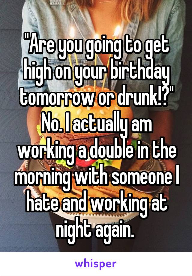 "Are you going to get high on your birthday tomorrow or drunk!?"
No. I actually am working a double in the morning with someone I hate and working at night again. 