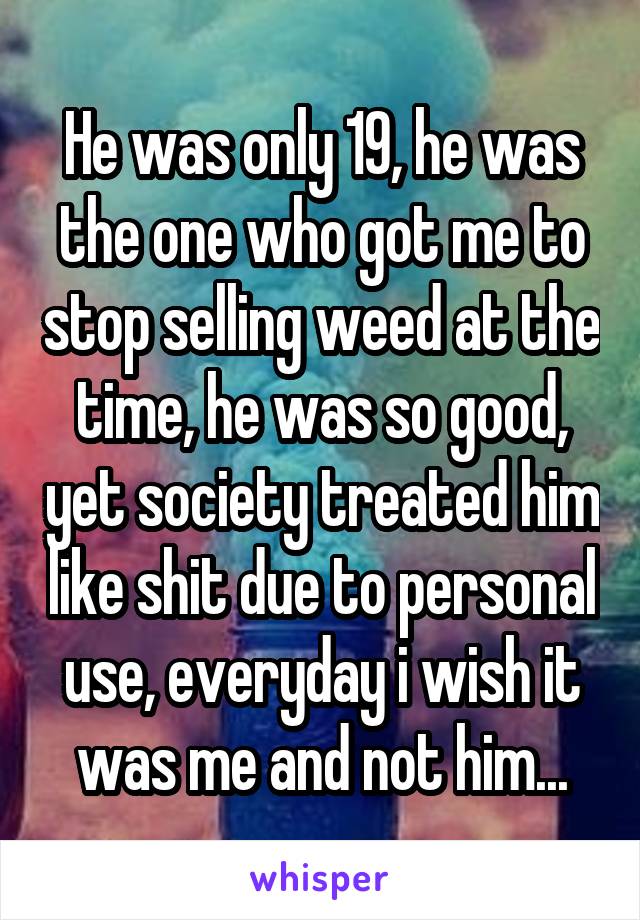 He was only 19, he was the one who got me to stop selling weed at the time, he was so good, yet society treated him like shit due to personal use, everyday i wish it was me and not him...