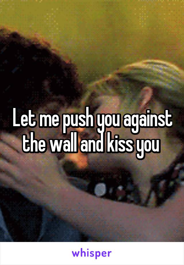 Let me push you against the wall and kiss you 