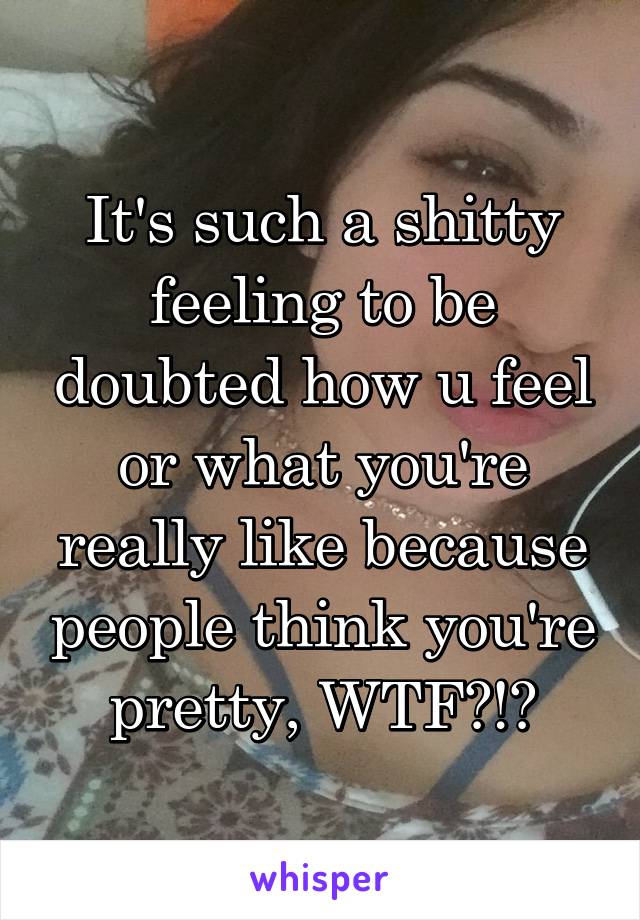 It's such a shitty feeling to be doubted how u feel or what you're really like because people think you're pretty, WTF?!?